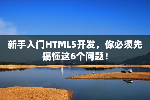 新手入门HTML5开发，你必须先搞懂这6个问题！