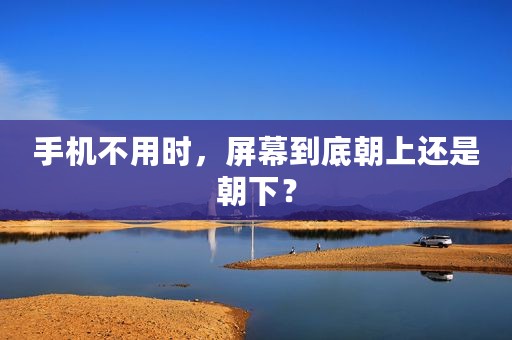 手机不用时，屏幕到底朝上还是朝下？
