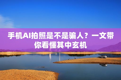 手机AI拍照是不是骗人？一文带你看懂其中玄机