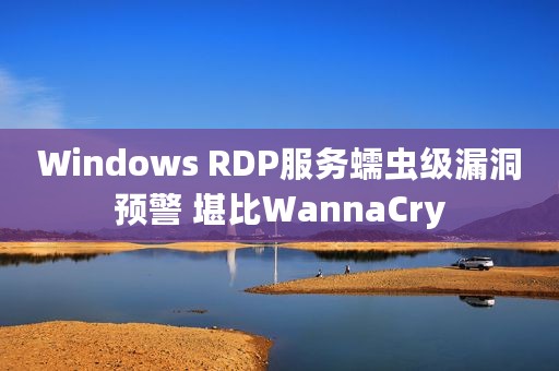 Windows RDP服务蠕虫级漏洞预警 堪比WannaCry