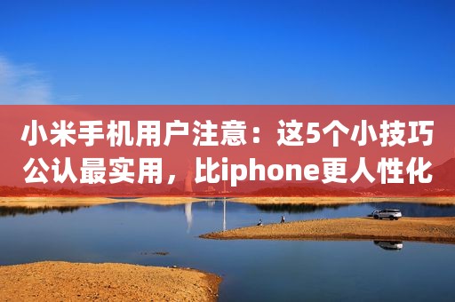 小米手机用户注意：这5个小技巧公认最实用，比iphone更人性化