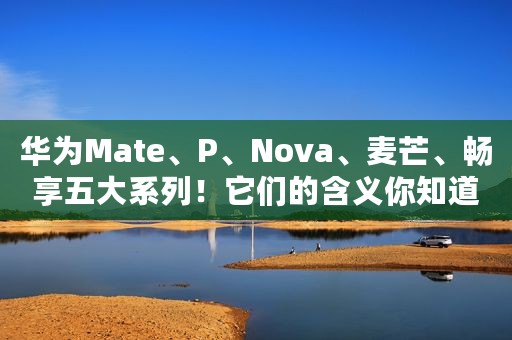 华为Mate、P、Nova、麦芒、畅享五大系列！它们的含义你知道吗？