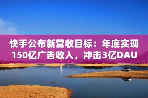 快手公布新营收目标：年底实现150亿广告收入，冲击3亿DAU