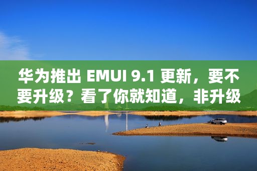 华为推出 EMUI 9.1 更新，要不要升级？看了你就知道，非升级不可
