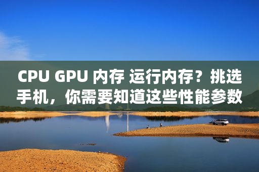 CPU GPU 内存 运行内存？挑选手机，你需要知道这些性能参数