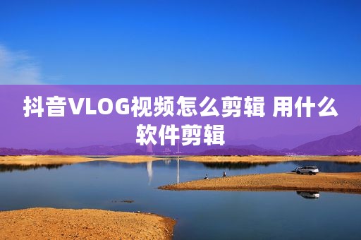 抖音VLOG视频怎么剪辑 用什么软件剪辑