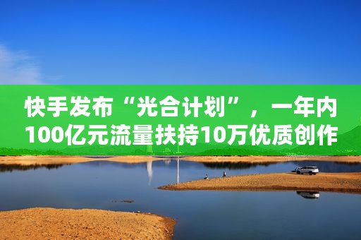 快手发布“光合计划”，一年内100亿元流量扶持10万优质创作者
