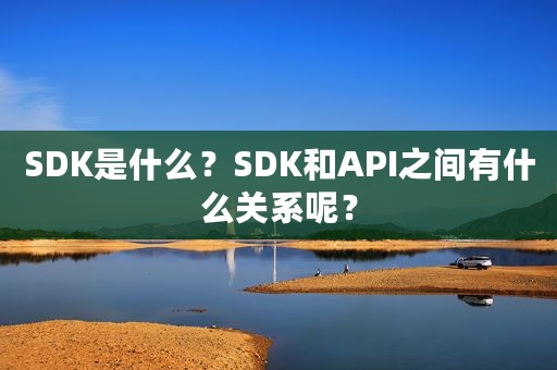 SDK是什么？SDK和API之间有什么关系呢？