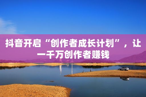 抖音开启“创作者成长计划”，让一千万创作者赚钱
