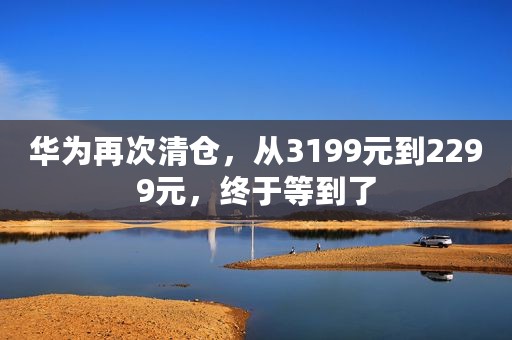 华为再次清仓，从3199元到2299元，终于等到了