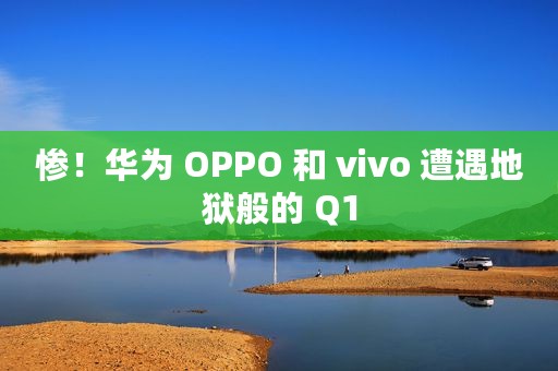 惨！华为 OPPO 和 vivo 遭遇地狱般的 Q1
