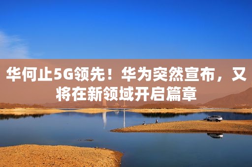 华何止5G领先！华为突然宣布，又将在新领域开启篇章