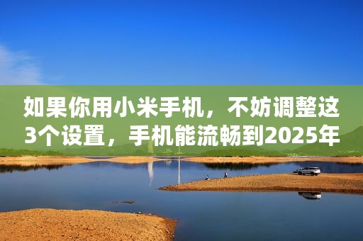 如果你用小米手机，不妨调整这3个设置，手机能流畅到2025年