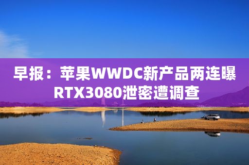 早报：苹果WWDC新产品两连曝 RTX3080泄密遭调查