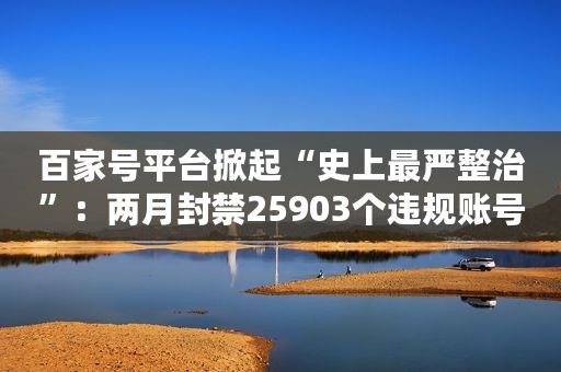 百家号平台掀起“史上最严整治”：两月封禁25903个违规账号