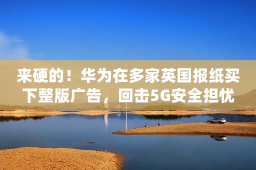 来硬的！华为在多家英国报纸买下整版广告，回击5G安全担忧