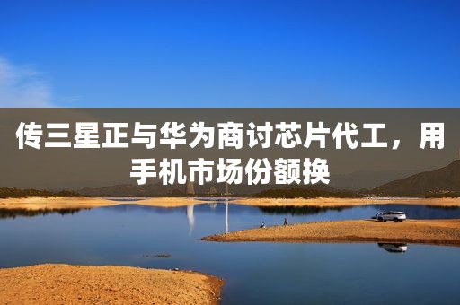 传三星正与华为商讨芯片代工，用手机市场份额换