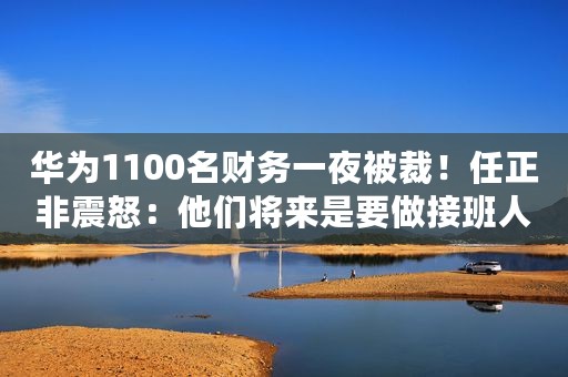 华为1100名财务一夜被裁！任正非震怒：他们将来是要做接班人