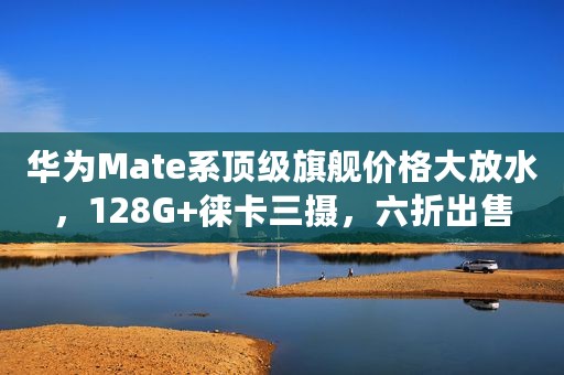 华为Mate系顶级旗舰价格大放水，128G+徕卡三摄，六折出售