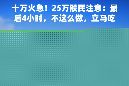 十万火急！25万股民注意：最后4小时，不这么做，立马吃“跌停”：少则亏8%，多则亏12%