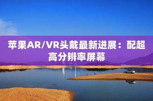 苹果AR/VR头戴最新进展：配超高分辨率屏幕