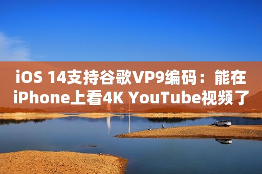 iOS 14支持谷歌VP9编码：能在iPhone上看4K YouTube视频了