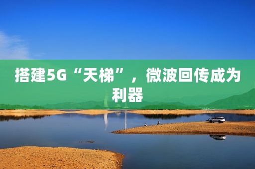 搭建5G“天梯”，微波回传成为利器