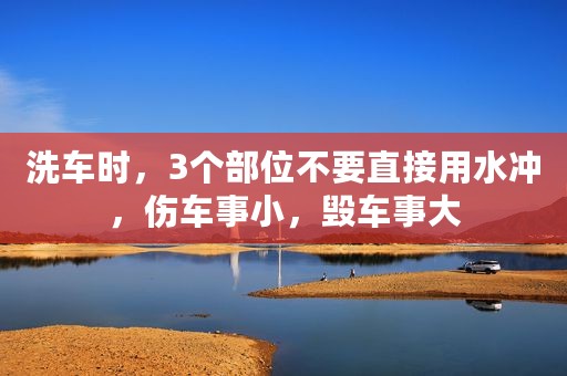 洗车时，3个部位不要直接用水冲，伤车事小，毁车事大