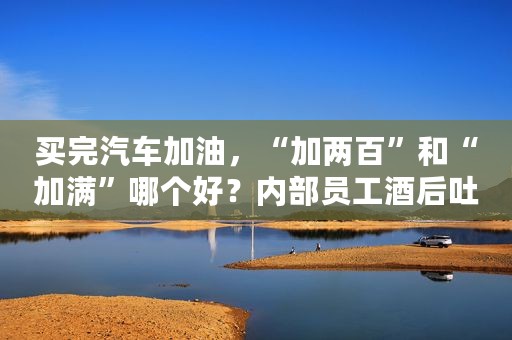 买完汽车加油，“加两百”和“加满”哪个好？内部员工酒后吐真言