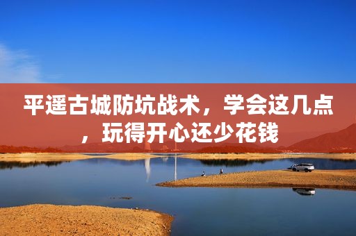 平遥古城防坑战术，学会这几点，玩得开心还少花钱