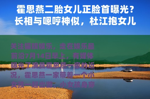 霍思燕二胎女儿正脸首曝光？长相与嗯哼神似，杜江抱女儿满眼宠溺