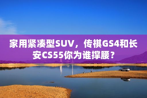 家用紧凑型SUV，传祺GS4和长安CS55你为谁撑腰？