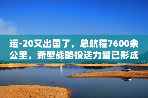 运-20又出国了，总航程7600余公里，新型战略投送力量已形成战力