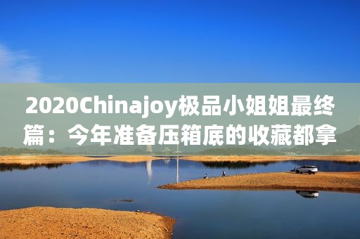 2020Chinajoy极品小姐姐最终篇：今年准备压箱底的收藏都拿出来了