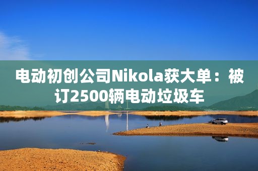 电动初创公司Nikola获大单：被订2500辆电动垃圾车