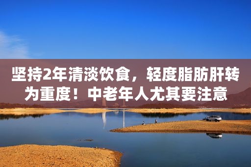 坚持2年清淡饮食，轻度脂肪肝转为重度！中老年人尤其要注意