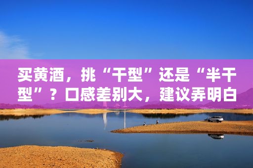 买黄酒，挑“干型”还是“半干型”？口感差别大，建议弄明白再买