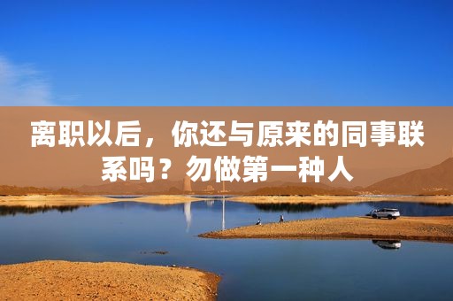 离职以后，你还与原来的同事联系吗？勿做第一种人