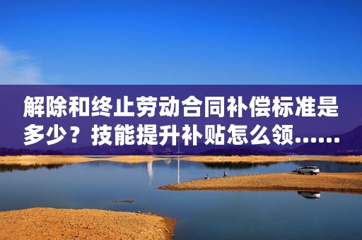 解除和终止劳动合同补偿标准是多少？技能提升补贴怎么领……看这里！