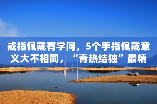 戒指佩戴有学问，5个手指佩戴意义大不相同，“青热结独”最精辟