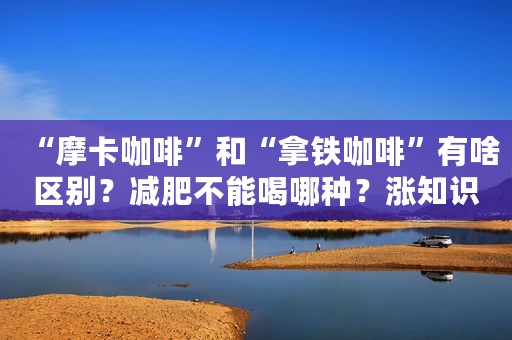 “摩卡咖啡”和“拿铁咖啡”有啥区别？减肥不能喝哪种？涨知识了