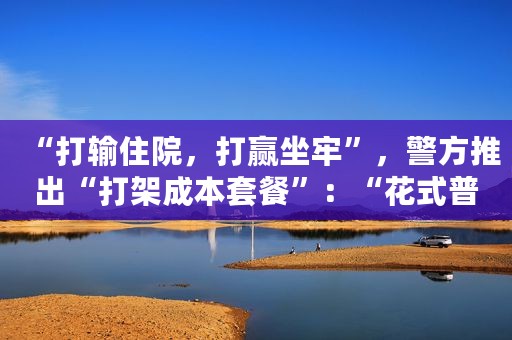 “打输住院，打赢坐牢”，警方推出“打架成本套餐”：“花式普法”可以再多些