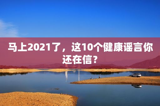 马上2021了，这10个健康谣言你还在信？
