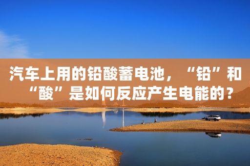 汽车上用的铅酸蓄电池，“铅”和“酸”是如何反应产生电能的？
