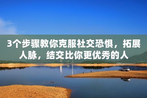 3个步骤教你克服社交恐惧，拓展人脉，结交比你更优秀的人