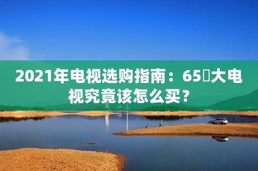 2021年电视选购指南：65吋大电视究竟该怎么买？