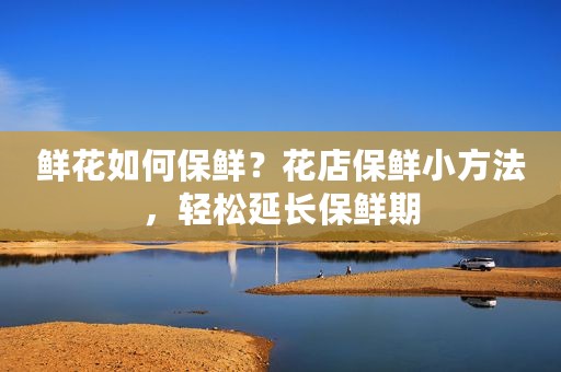 鲜花如何保鲜？花店保鲜小方法，轻松延长保鲜期