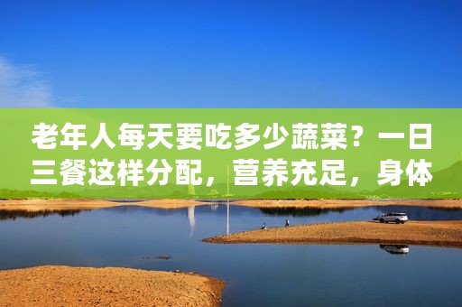 老年人每天要吃多少蔬菜？一日三餐这样分配，营养充足，身体健康