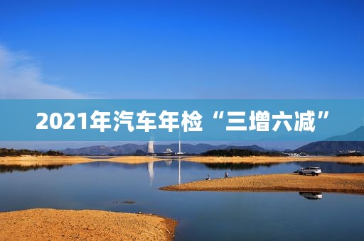 2021年汽车年检“三增六减”