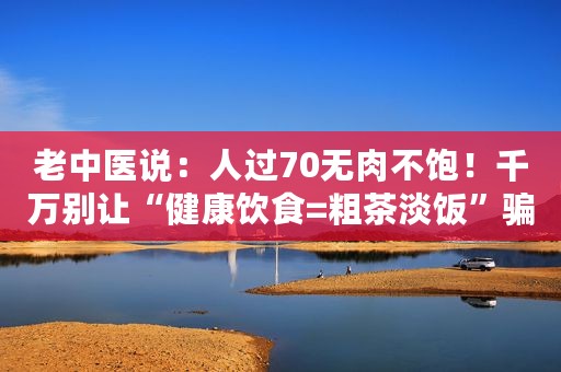 老中医说：人过70无肉不饱！千万别让“健康饮食=粗茶淡饭”骗了您！